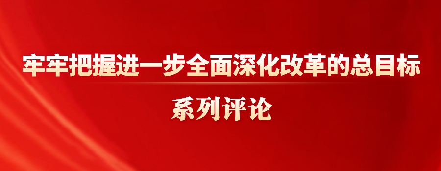 牢牢把握進(jìn)一步全面深化改革的總目標(biāo)系列評(píng)論